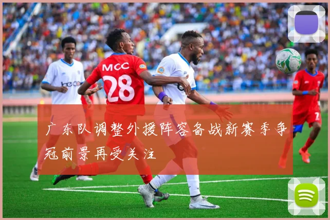 广东队调整外援阵容备战新赛季争冠前景再受关注