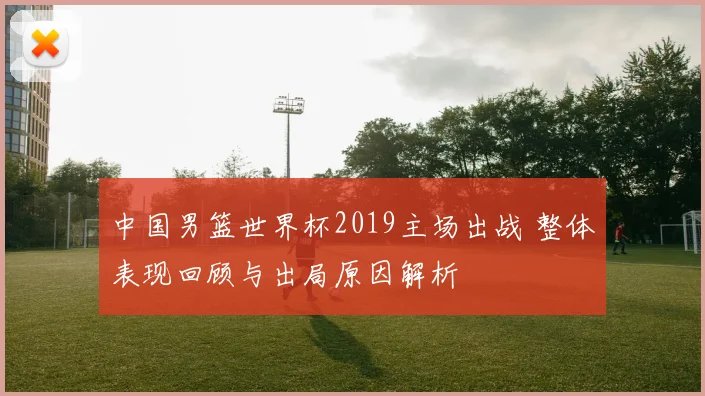 中国男篮世界杯2019主场出战 整体表现回顾与出局原因解析