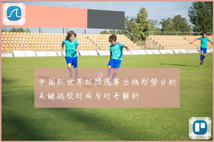 中国队世界杯预选赛出线形势分析关键战役时间与对手解析