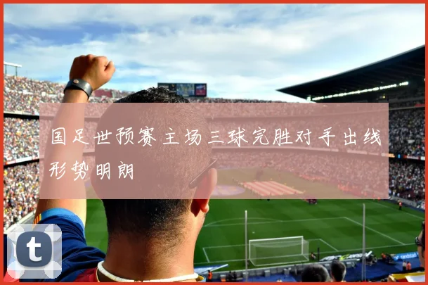 国足世预赛主场三球完胜对手出线形势明朗