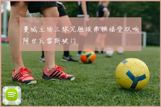 曼城主场三球完胜埃弗顿福登双响阿尔瓦雷斯破门