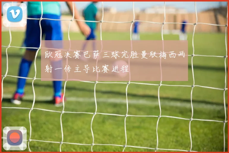 欧冠决赛巴萨三球完胜曼联梅西两射一传主导比赛进程
