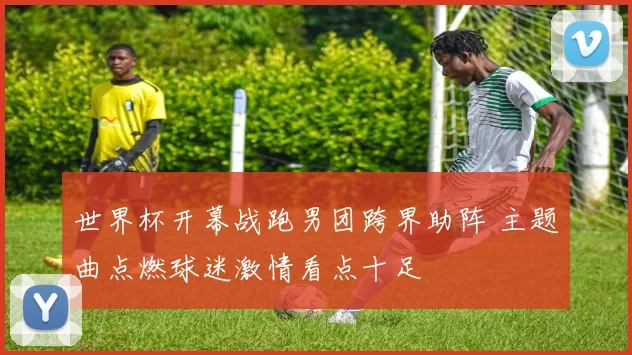 世界杯开幕战跑男团跨界助阵 主题曲点燃球迷激情看点十足