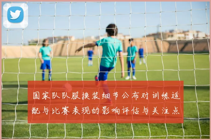 国家队队服换装细节公布对训练适配与比赛表现的影响评估与关注点