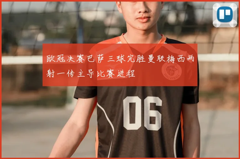 欧冠决赛巴萨三球完胜曼联梅西两射一传主导比赛进程