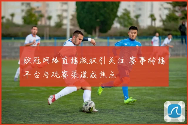 欧冠网络直播版权引关注 赛事转播平台与观赛渠道成焦点