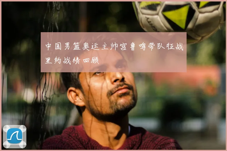 中国男篮奥运主帅宫鲁鸣带队征战里约战绩回顾