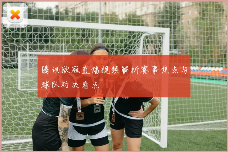 腾讯欧冠直播视频解析赛事焦点与球队对决看点