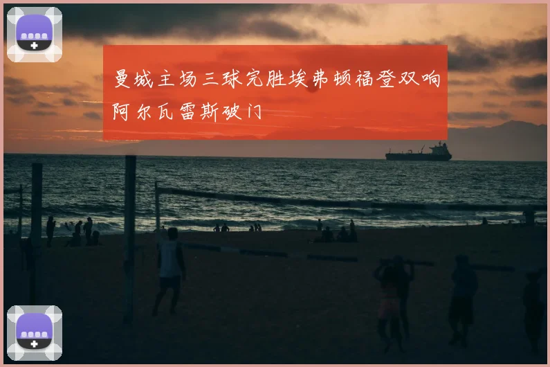 曼城主场三球完胜埃弗顿福登双响阿尔瓦雷斯破门