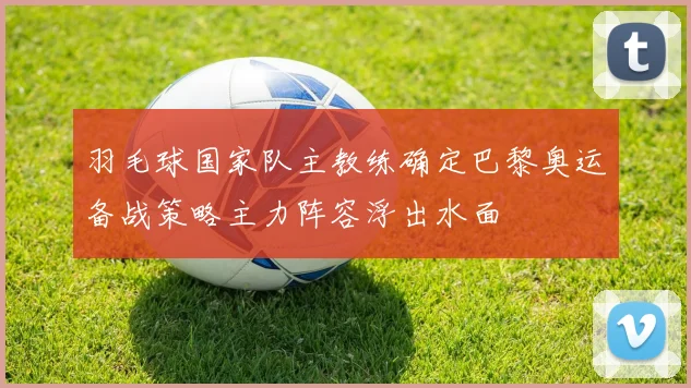 羽毛球国家队主教练确定巴黎奥运备战策略主力阵容浮出水面