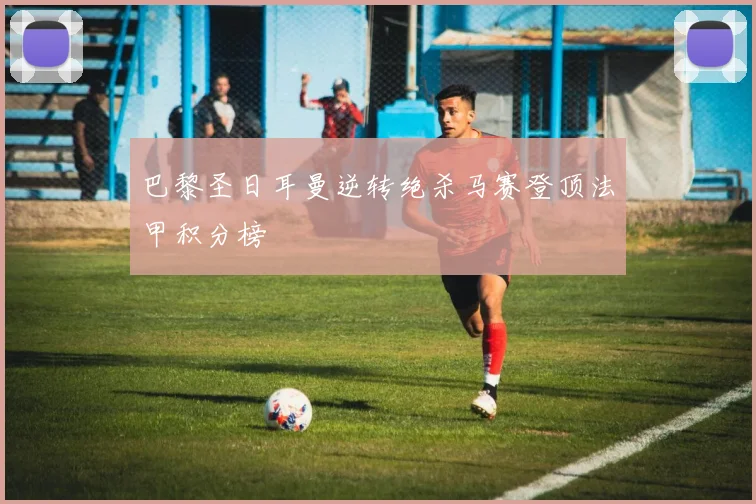 巴黎圣日耳曼逆转绝杀马赛登顶法甲积分榜