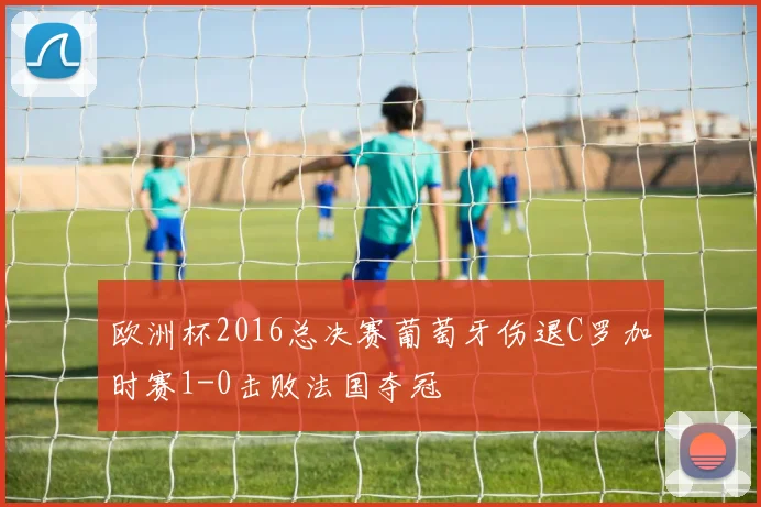 欧洲杯2016总决赛葡萄牙伤退C罗加时赛1-0击败法国夺冠