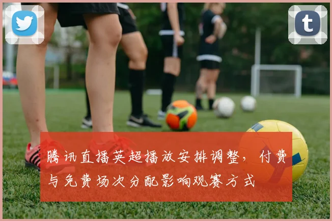 腾讯直播英超播放安排调整，付费与免费场次分配影响观赛方式