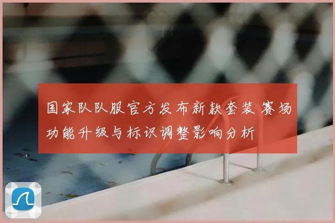国家队队服官方发布新款套装 赛场功能升级与标识调整影响分析