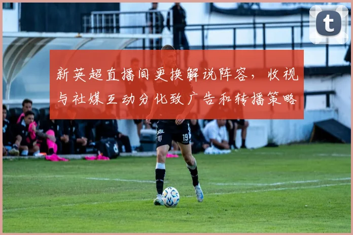 新英超直播间更换解说阵容，收视与社媒互动分化致广告和转播策略调整