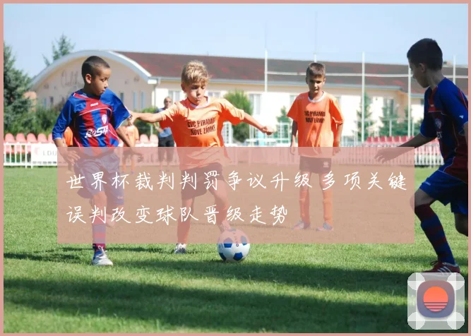 世界杯裁判判罚争议升级 多项关键误判改变球队晋级走势