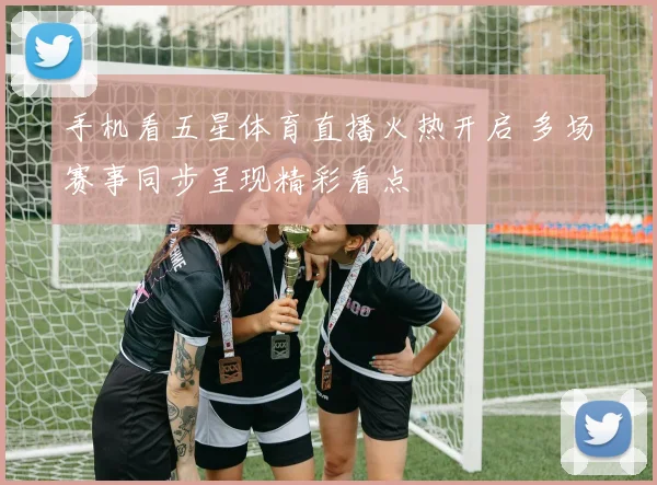 手机看五星体育直播火热开启 多场赛事同步呈现精彩看点