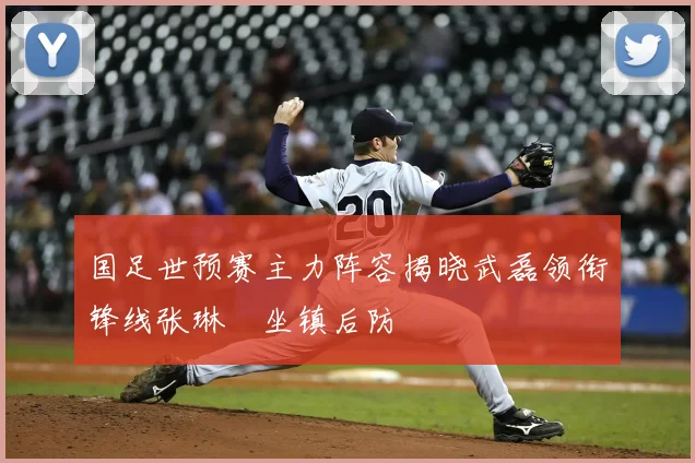 国足世预赛主力阵容揭晓武磊领衔锋线张琳芃坐镇后防