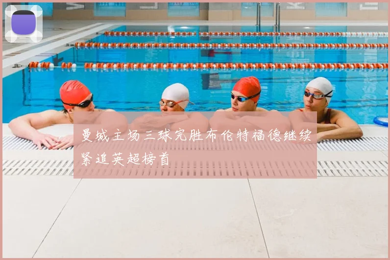 曼城主场三球完胜布伦特福德继续紧追英超榜首