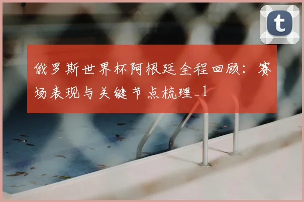 俄罗斯世界杯阿根廷全程回顾:赛场表现与关键节点梳理_1