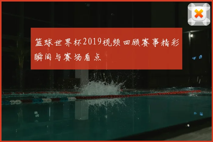 篮球世界杯2019视频回顾赛事精彩瞬间与赛场看点