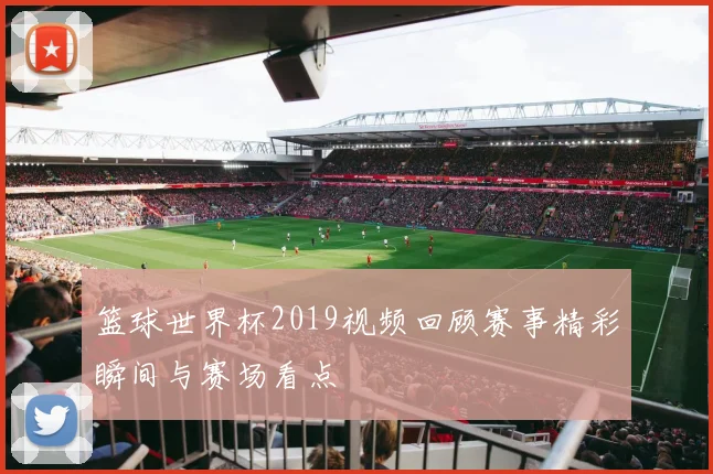 篮球世界杯2019视频回顾赛事精彩瞬间与赛场看点